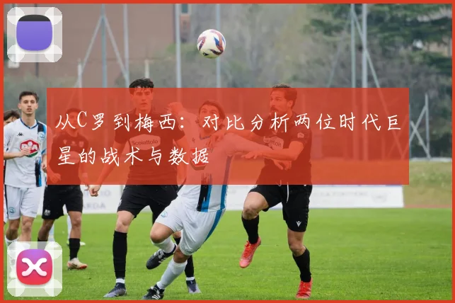 从C罗到梅西:对比分析两位时代巨星的战术与数据