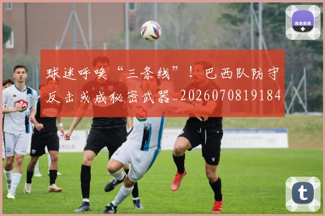 球迷呼唤“三条线”！巴西队防守反击或成秘密武器_20260708191844
