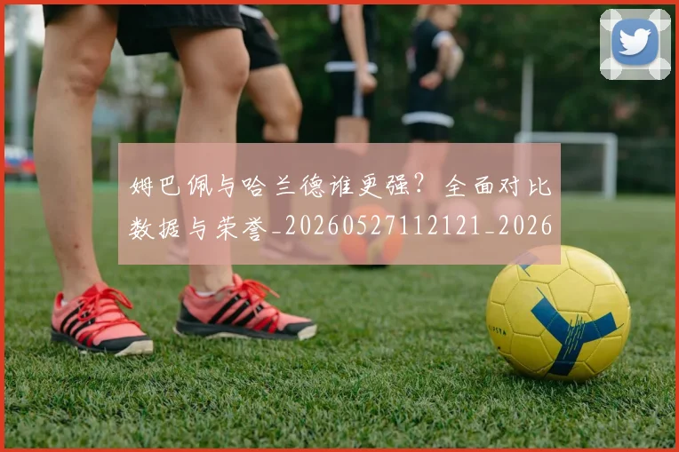 姆巴佩与哈兰德谁更强?全面对比数据与荣誉_20260527112121_20260703231148
