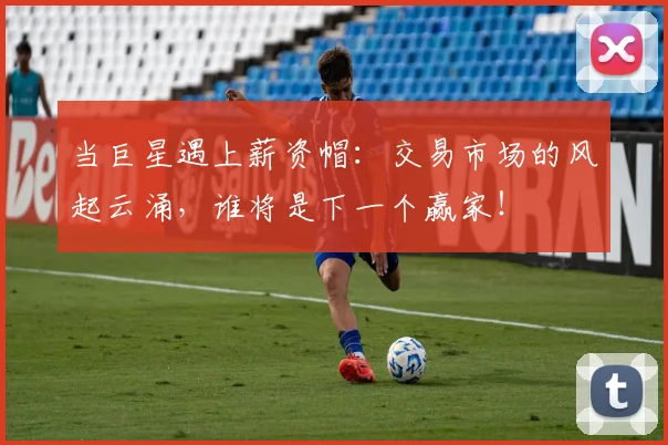 当巨星遇上薪资帽:交易市场的风起云涌,谁将是下一个赢家!