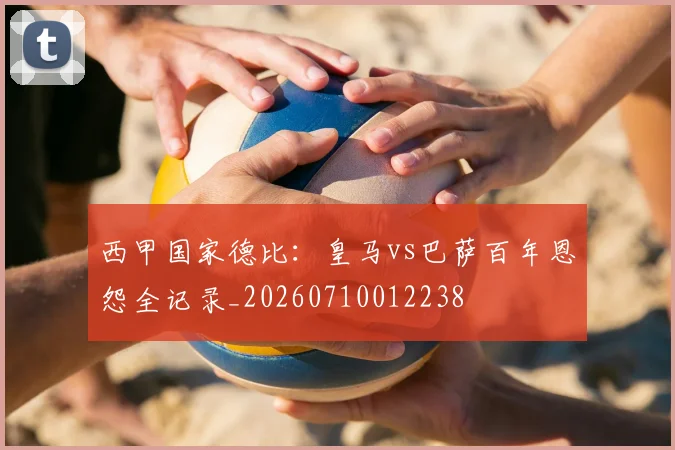西甲国家德比:皇马vs巴萨百年恩怨全记录_20260710012238