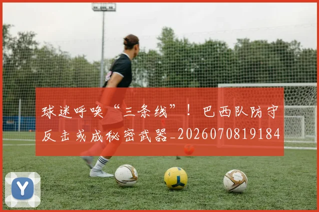 球迷呼唤“三条线”！巴西队防守反击或成秘密武器_20260708191844