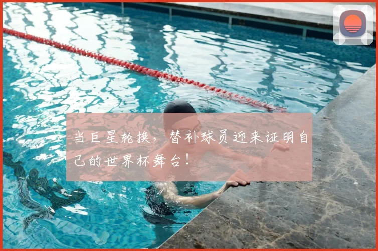 当巨星轮换，替补球员迎来证明自己的世界杯舞台！