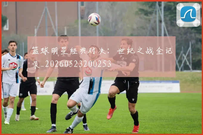篮球明星经典对决:世纪之战全记录_20260523200253