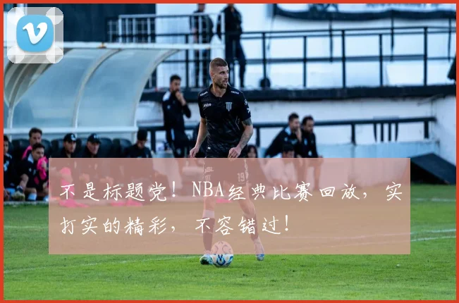 不是标题党!NBA经典比赛回放,实打实的精彩,不容错过!