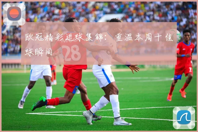 欧冠精彩进球集锦:重温本周十佳球瞬间
