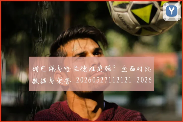 姆巴佩与哈兰德谁更强?全面对比数据与荣誉_20260527112121_20260703231148