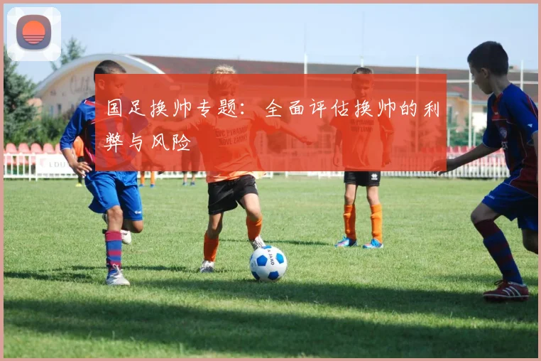 国足换帅专题：全面评估换帅的利弊与风险