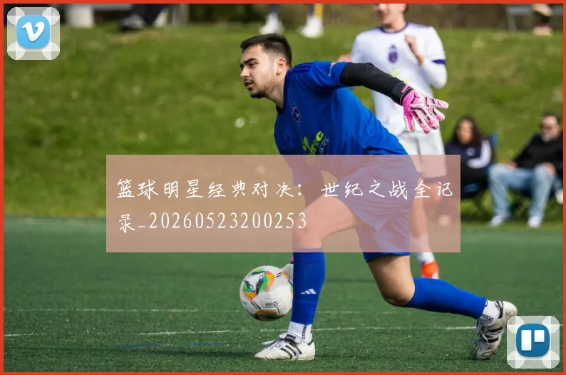 篮球明星经典对决:世纪之战全记录_20260523200253
