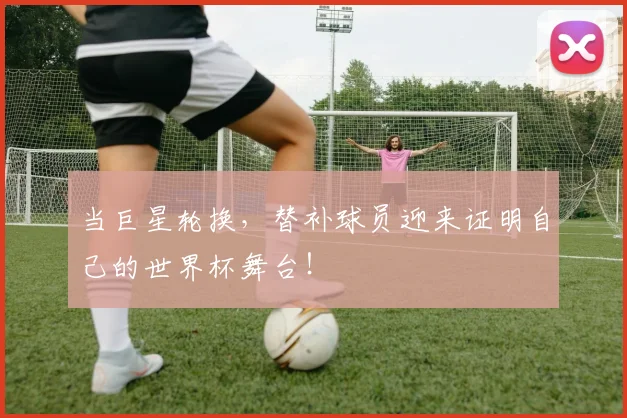 当巨星轮换,替补球员迎来证明自己的世界杯舞台!